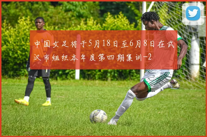 中国女足将于5月18日至6月8日在武汉市组织本年度第四期集训