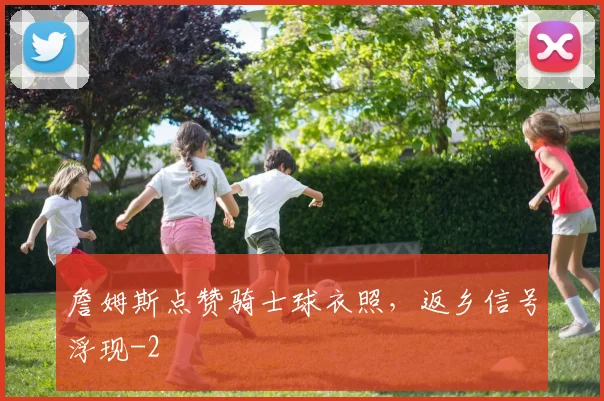 詹姆斯点赞骑士球衣照，返乡信号浮现