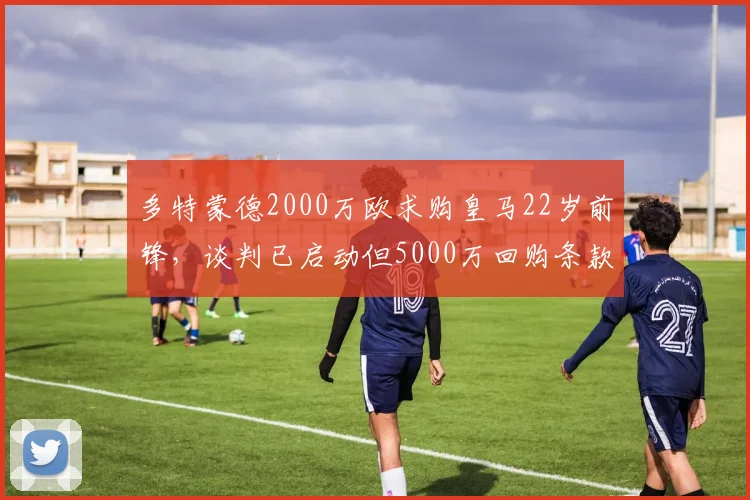 多特蒙德2000万欧求购皇马22岁前锋，谈判已启动但5000万回购条款存分歧