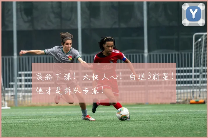 莫狗下课！大快人心！白送3新星！他才是拆队专家！