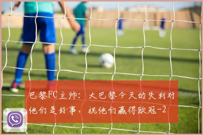 巴黎FC主帅：大巴黎今天的失利对他们是好事，祝他们赢得欧冠