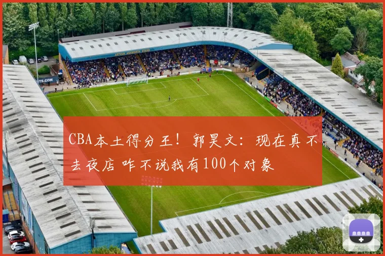 CBA本土得分王！郭昊文：现在真不去夜店 咋不说我有100个对象