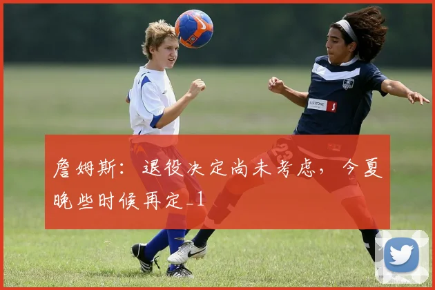 詹姆斯：退役决定尚未考虑，今夏晚些时候再定_1