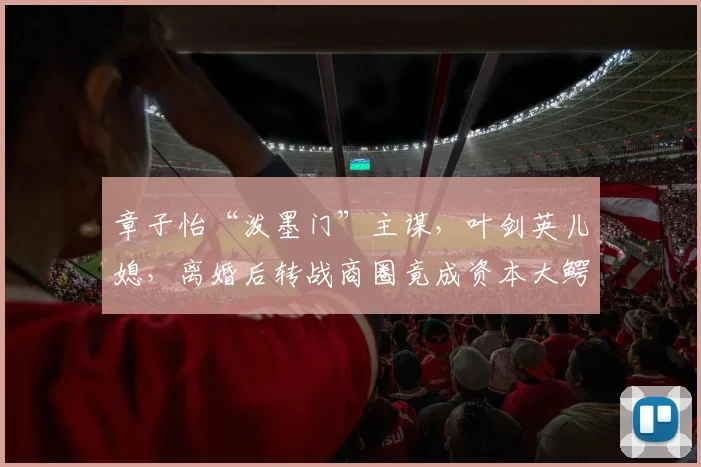 章子怡“泼墨门”主谋，叶剑英儿媳，离婚后转战商圈竟成资本大鳄